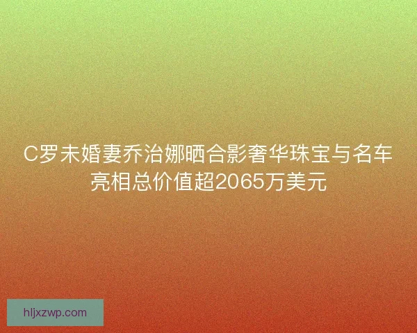 C罗未婚妻乔治娜晒合影奢华珠宝与名车亮相总价值超2065万美元