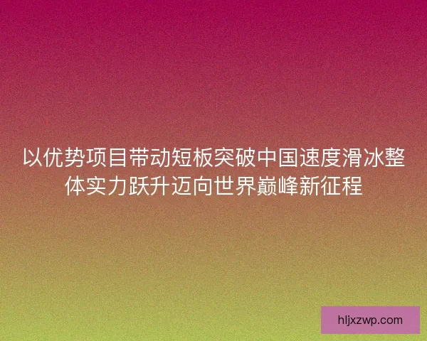 以优势项目带动短板突破中国速度滑冰整体实力跃升迈向世界巅峰新征程