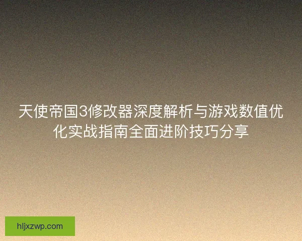 天使帝国3修改器深度解析与游戏数值优化实战指南全面进阶技巧分享
