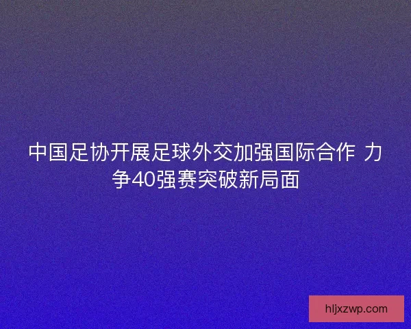 中国足协开展足球外交加强国际合作 力争40强赛突破新局面