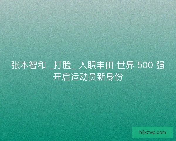 张本智和 _打脸_ 入职丰田 世界 500 强开启运动员新身份