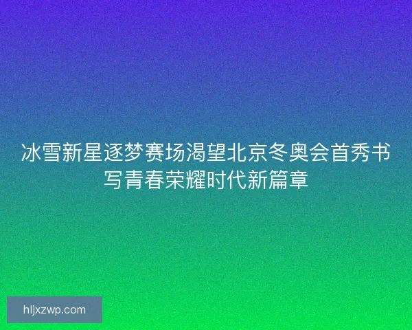 冰雪新星逐梦赛场渴望北京冬奥会首秀书写青春荣耀时代新篇章